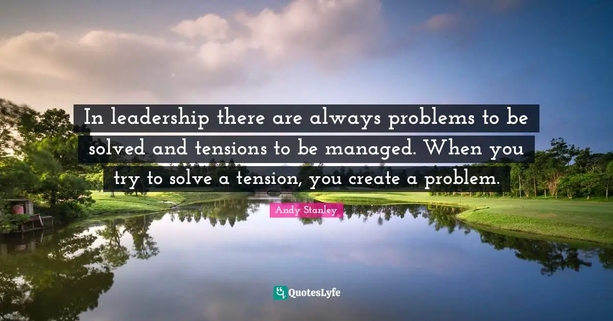 In leadership there are always problems to be solved and tensions to be managed. When you try to solve a tension, you create a problem.