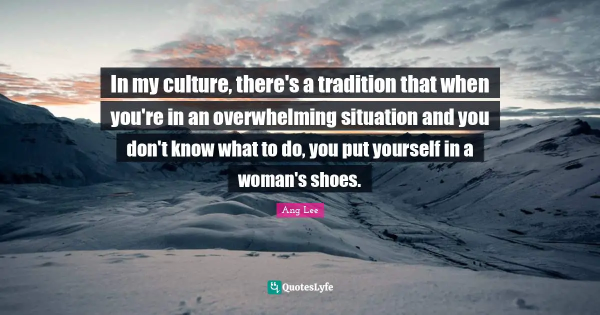 In my culture, there's a tradition that when you're in an overwhelming situation and you don't know what to do, you put yourself in a woman's shoes.