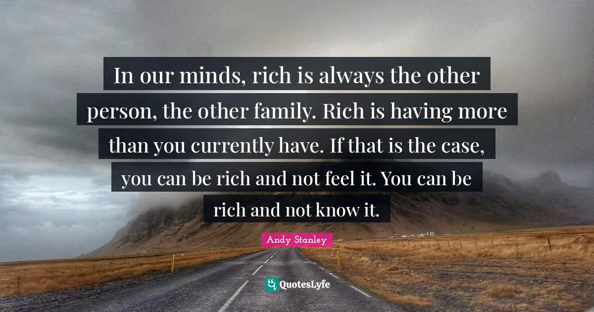 In our minds, rich is always the other person, the other family. Rich is having more than you currently have. If that is the case, you can be rich and not feel it. You can be rich and not know it.