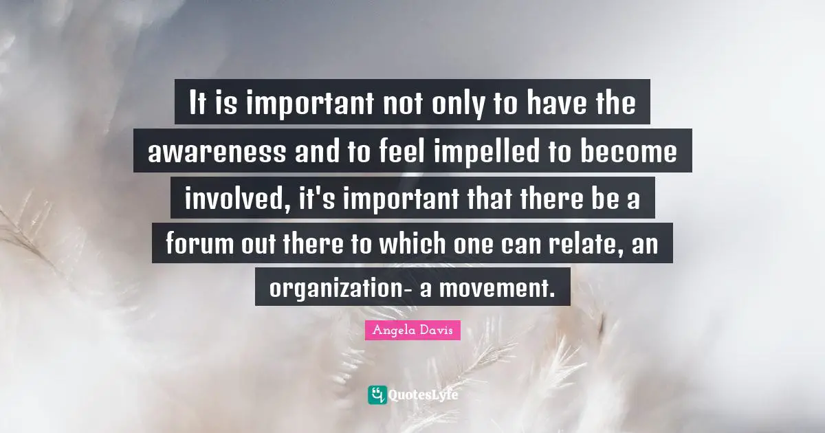 Angela Davis Quotes: "It is important not only to have the awareness and to feel impelled to become involved, it's important that there be a forum out there to which one can relate, an organization- a movement."