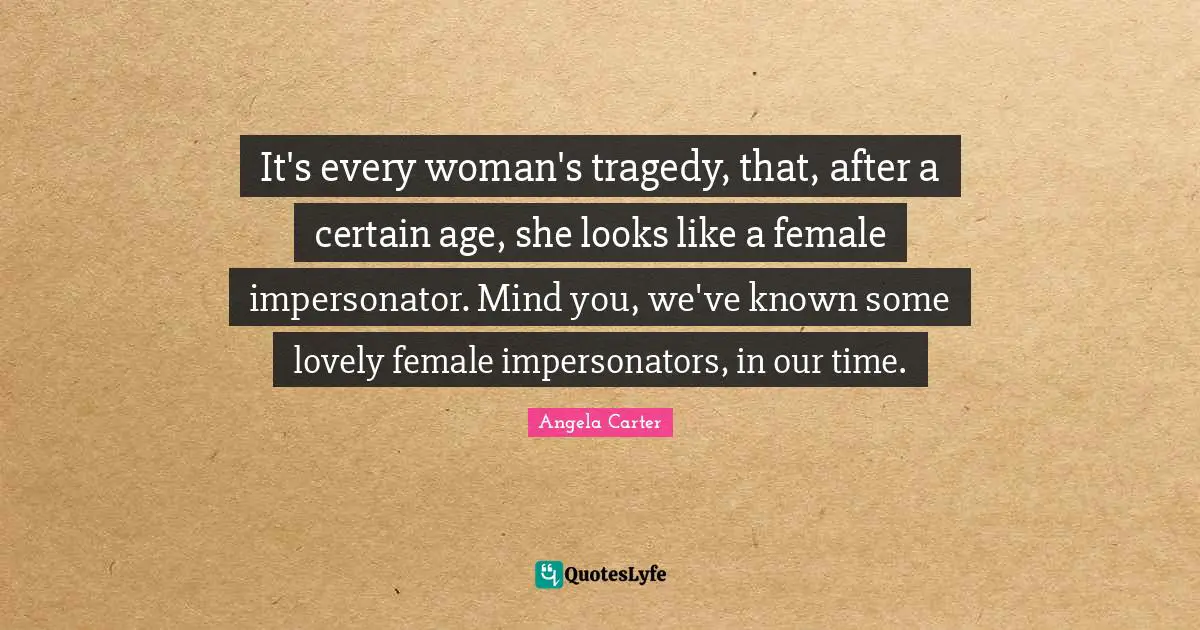 It's every woman's tragedy, that, after a certain age, she looks like a female impersonator. Mind you, we've known some lovely female impersonators, in our time.