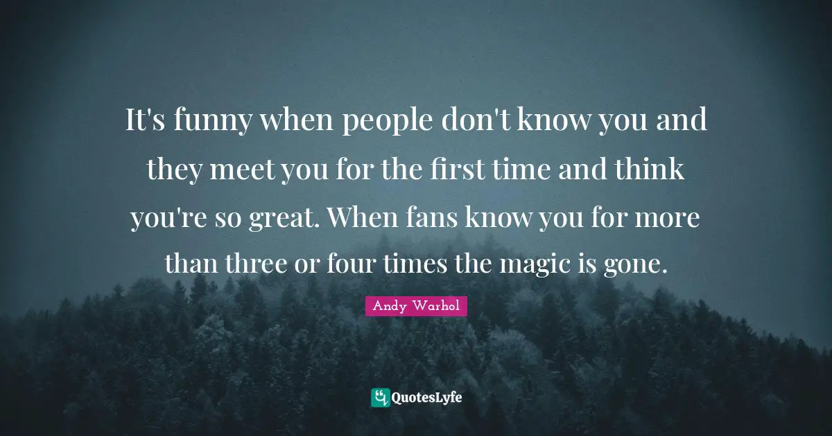 It's funny when people don't know you and they meet you for the first time and think you're so great. When fans know you for more than three or four times the magic is gone.