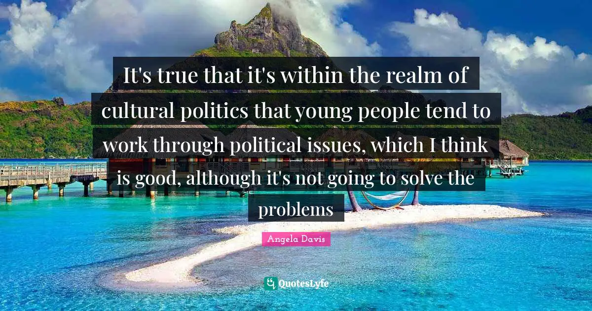 It's true that it's within the realm of cultural politics that young people tend to work through political issues, which I think is good, although it's not going to solve the problems
