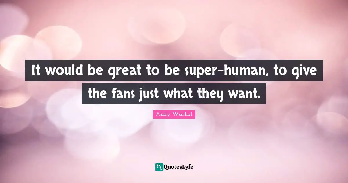 It would be great to be super-human, to give the fans just what they want.