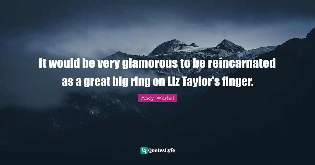 It would be very glamorous to be reincarnated as a great big ring on Liz Taylor's finger.
