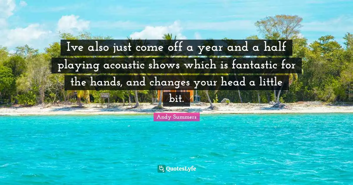 Ive also just come off a year and a half playing acoustic shows which is fantastic for the hands, and changes your head a little bit.