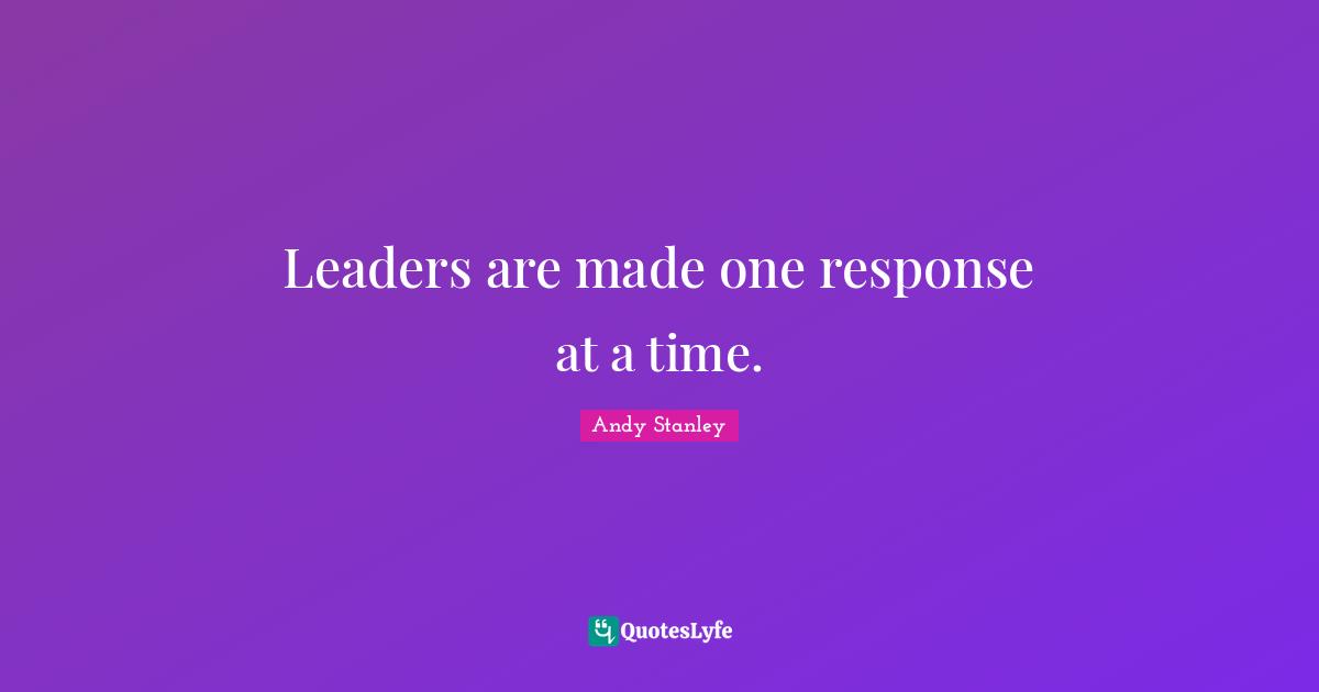 Leaders are made one response at a time.