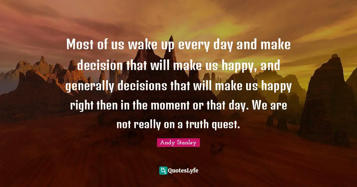 Most of us wake up every day and make decision that will make us happy, and generally decisions that will make us happy right then in the moment or that day. We are not really on a truth quest.