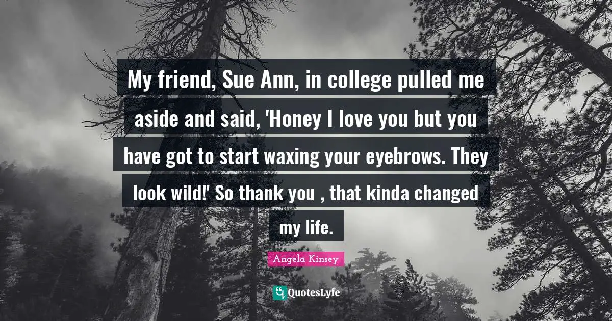 Changed My Life Quotes: "My friend, Sue Ann, in college pulled me aside and said, 'Honey I love you but you have got to start waxing your eyebrows. They look wild!' So thank you , that kinda changed my life."