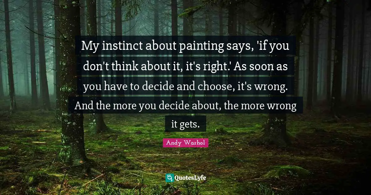My instinct about painting says, 'if you don't think about it, it's right.' As soon as you have to decide and choose, it's wrong. And the more you decide about, the more wrong it gets.