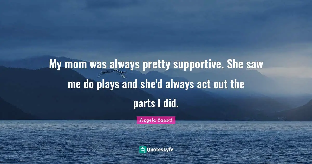 My mom was always pretty supportive. She saw me do plays and she'd always act out the parts I did.
