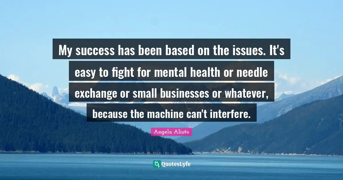 My success has been based on the issues. It's easy to fight for mental health or needle exchange or small businesses or whatever, because the machine can't interfere.