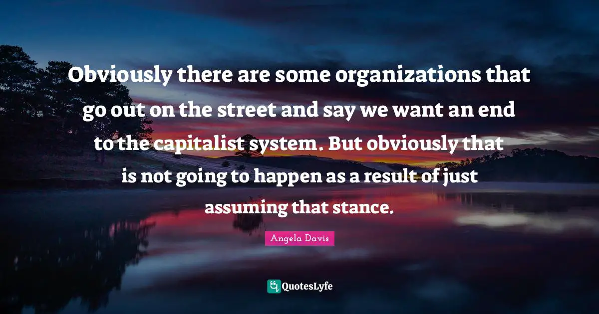 Obviously there are some organizations that go out on the street and say we want an end to the capitalist system. But obviously that is not going to happen as a result of just assuming that stance.