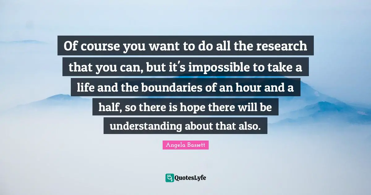 Of course you want to do all the research that you can, but it's impossible to take a life and the boundaries of an hour and a half, so there is hope there will be understanding about that also.