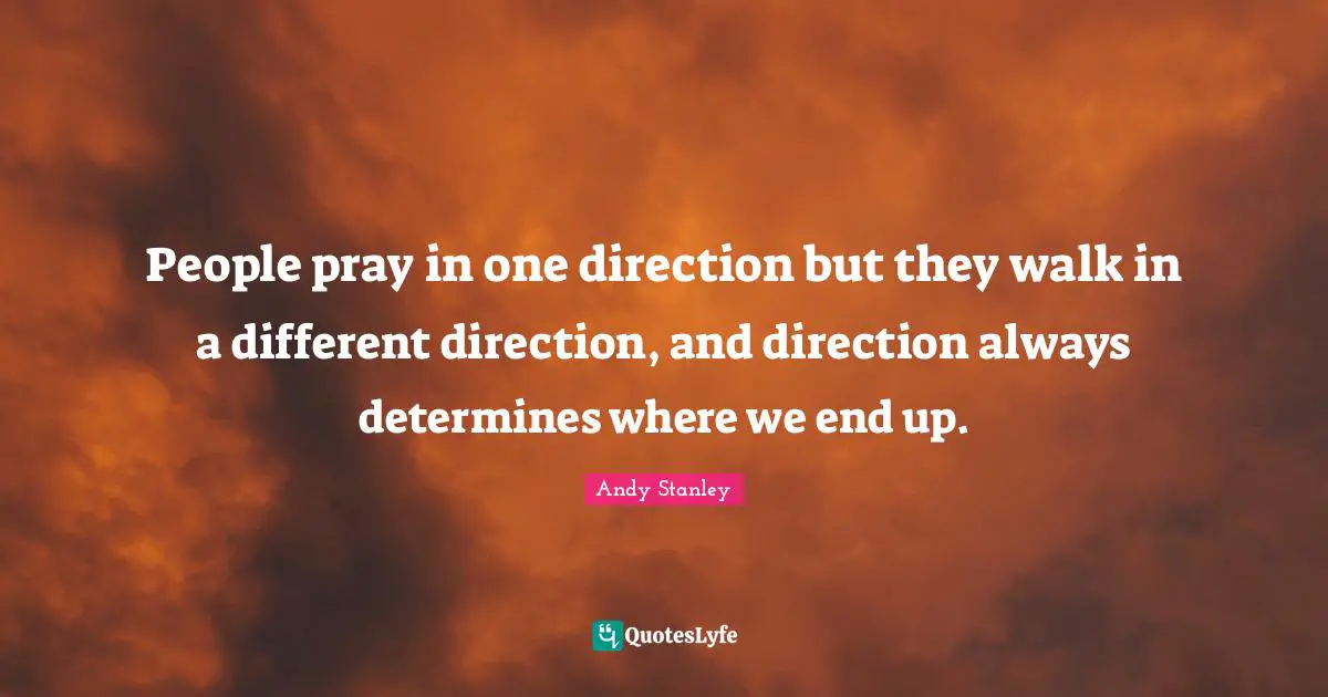 People pray in one direction but they walk in a different direction, and direction always determines where we end up.