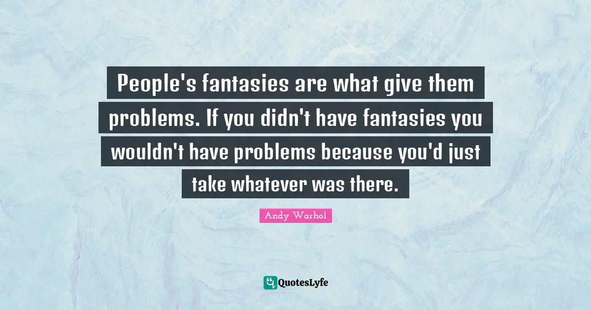 People's fantasies are what give them problems. If you didn't have fantasies you wouldn't have problems because you'd just take whatever was there.