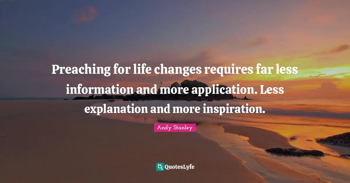 Preaching for life changes requires far less information and more application. Less explanation and more inspiration.