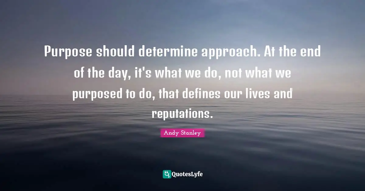 Purpose should determine approach. At the end of the day, it's what we do, not what we purposed to do, that defines our lives and reputations.