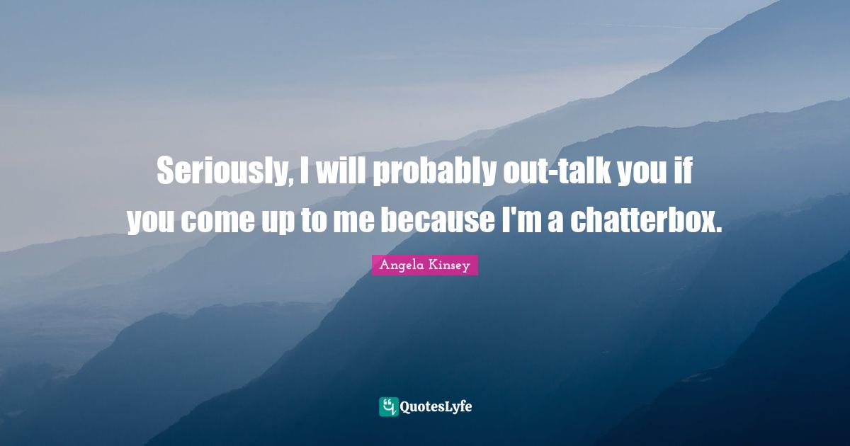 Seriously, I will probably out-talk you if you come up to me because I'm a chatterbox.