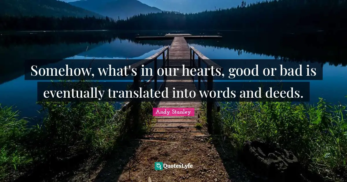 Somehow, what's in our hearts, good or bad is eventually translated into words and deeds.