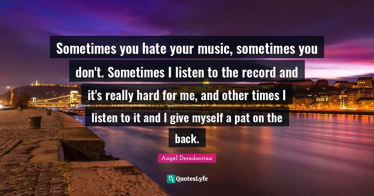 Sometimes you hate your music, sometimes you don't. Sometimes I listen to the record and it's really hard for me, and other times I listen to it and I give myself a pat on the back.