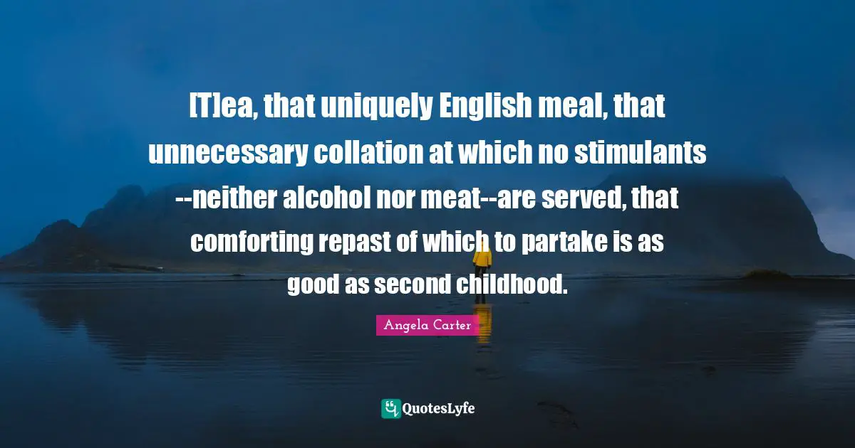 [T]ea, that uniquely English meal, that unnecessary collation at which no stimulants--neither alcohol nor meat--are served, that comforting repast of which to partake is as good as second childhood.