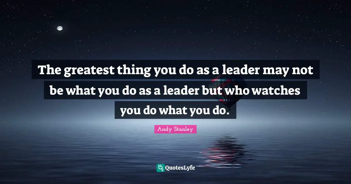 The greatest thing you do as a leader may not be what you do as a leader but who watches you do what you do.