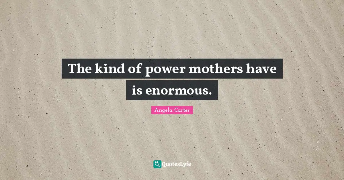 The kind of power mothers have is enormous.