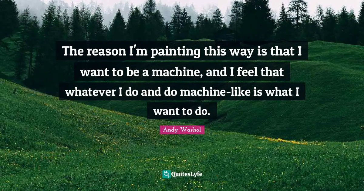 The reason I'm painting this way is that I want to be a machine, and I feel that whatever I do and do machine-like is what I want to do.