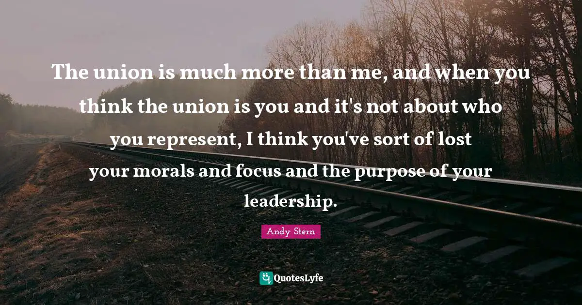 The union is much more than me, and when you think the union is you and it's not about who you represent, I think you've sort of lost your morals and focus and the purpose of your leadership.