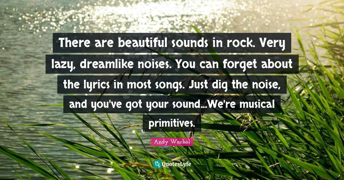 There are beautiful sounds in rock. Very lazy, dreamlike noises. You can forget about the lyrics in most songs. Just dig the noise, and you've got your sound...We're musical primitives.