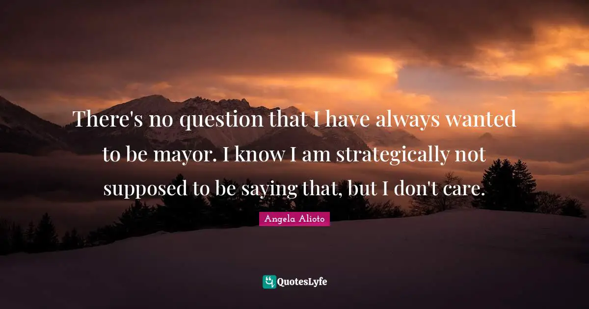 There's no question that I have always wanted to be mayor. I know I am strategically not supposed to be saying that, but I don't care.