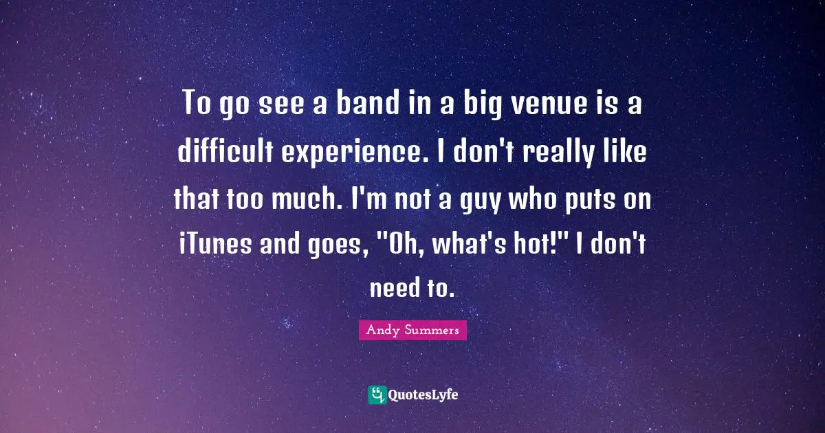 To go see a band in a big venue is a difficult experience. I don't really like that too much. I'm not a guy who puts on iTunes and goes, "Oh, what's hot!" I don't need to.