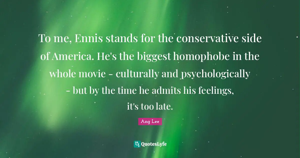 Ang Lee Quotes: "To me, Ennis stands for the conservative side of America. He's the biggest homophobe in the whole movie - culturally and psychologically - but by the time he admits his feelings, it's too late."