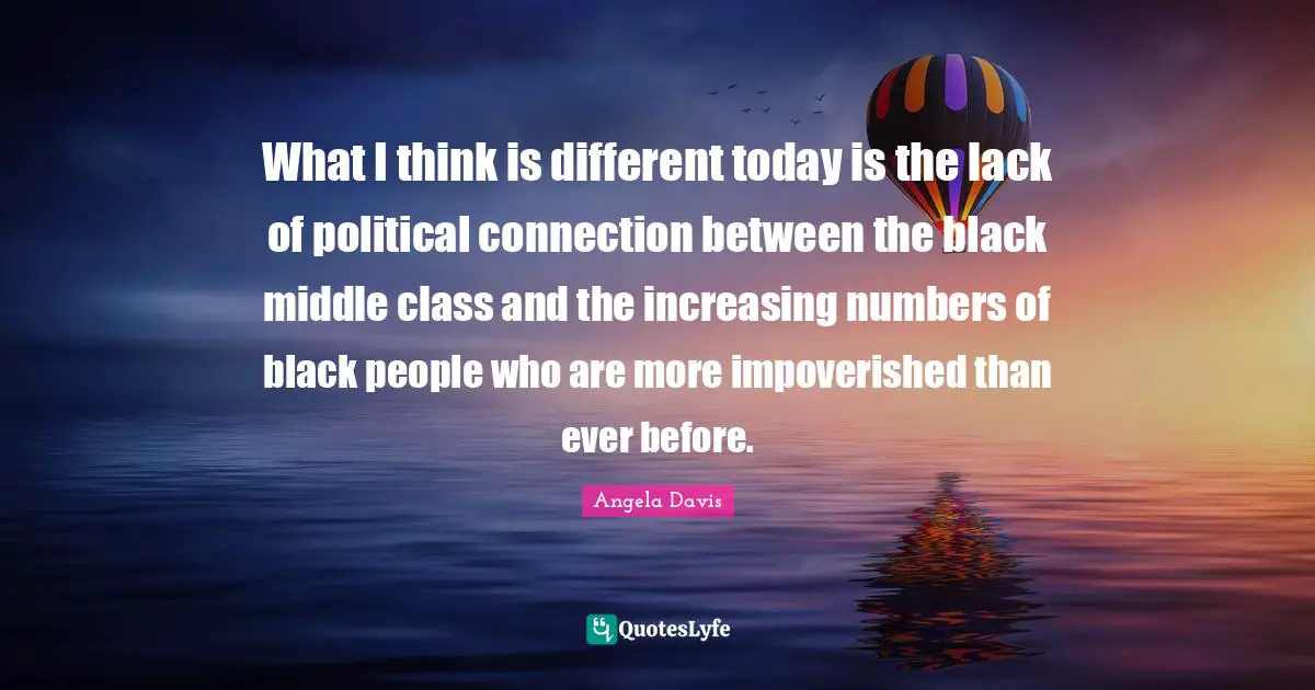 Angela Davis Quotes: "What I think is different today is the lack of political connection between the black middle class and the increasing numbers of black people who are more impoverished than ever before."