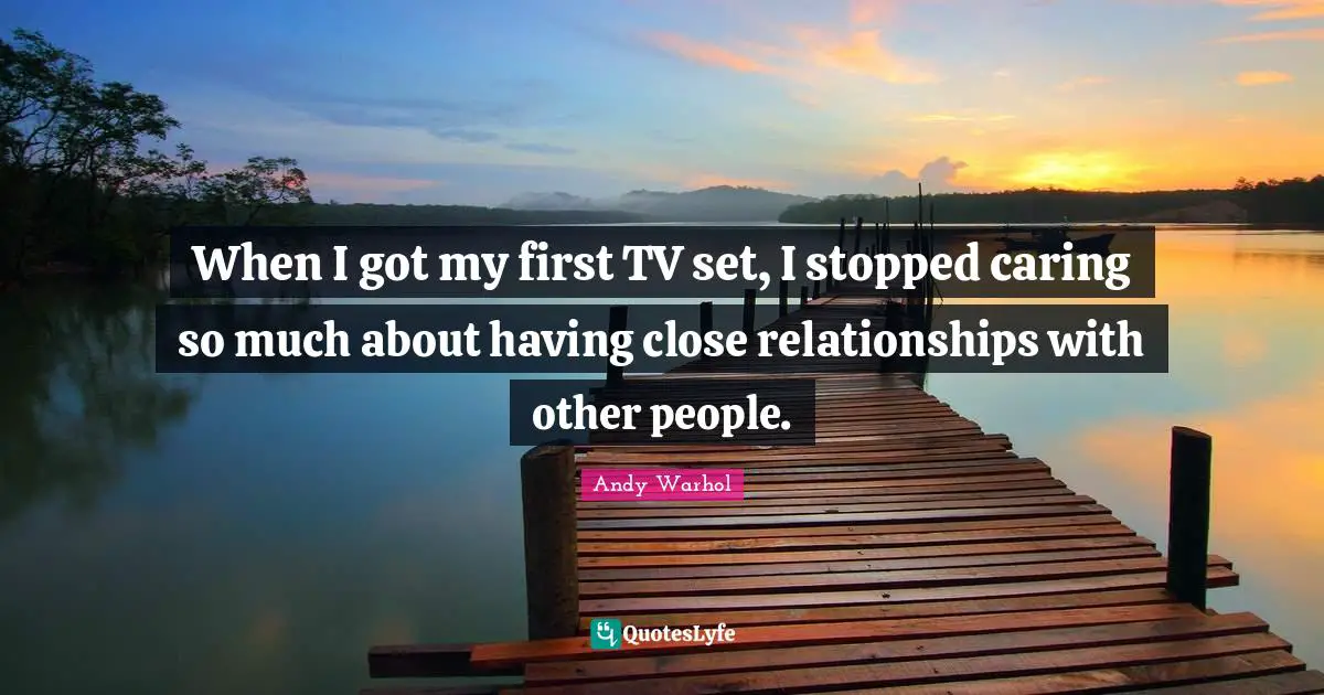 When I got my first TV set, I stopped caring so much about having close relationships with other people.