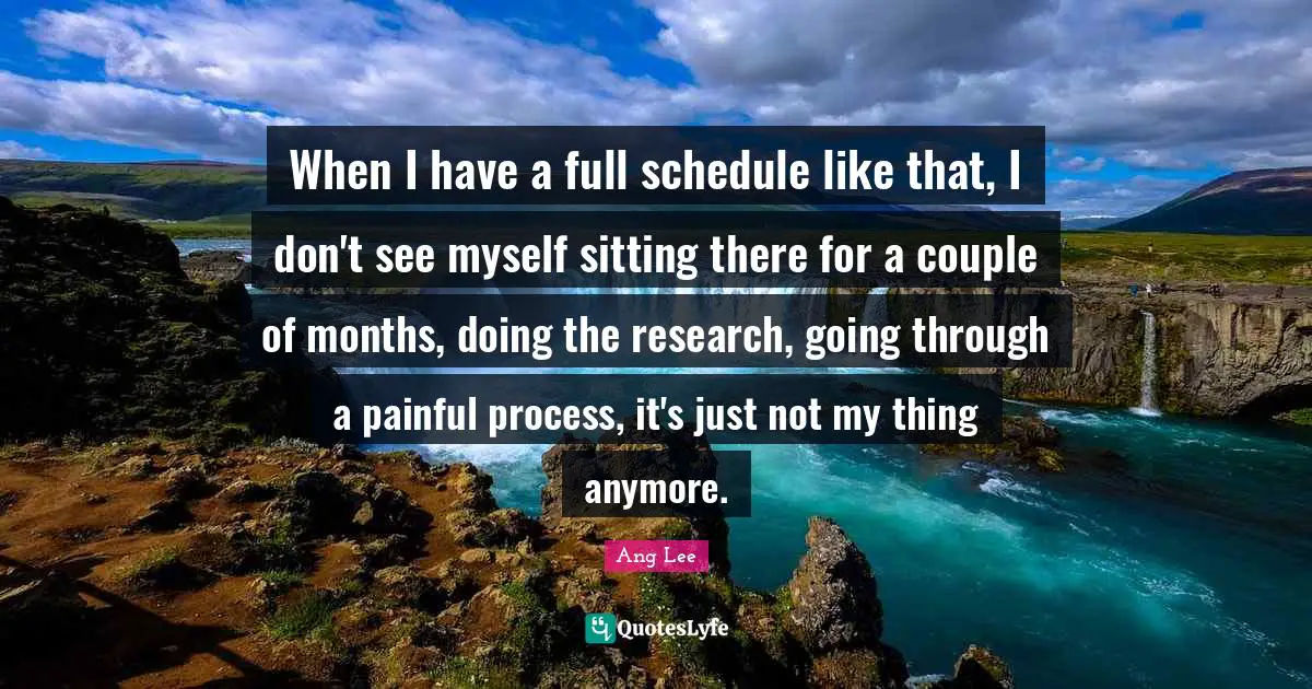 Ang Lee Quotes: "When I have a full schedule like that, I don't see myself sitting there for a couple of months, doing the research, going through a painful process, it's just not my thing anymore."