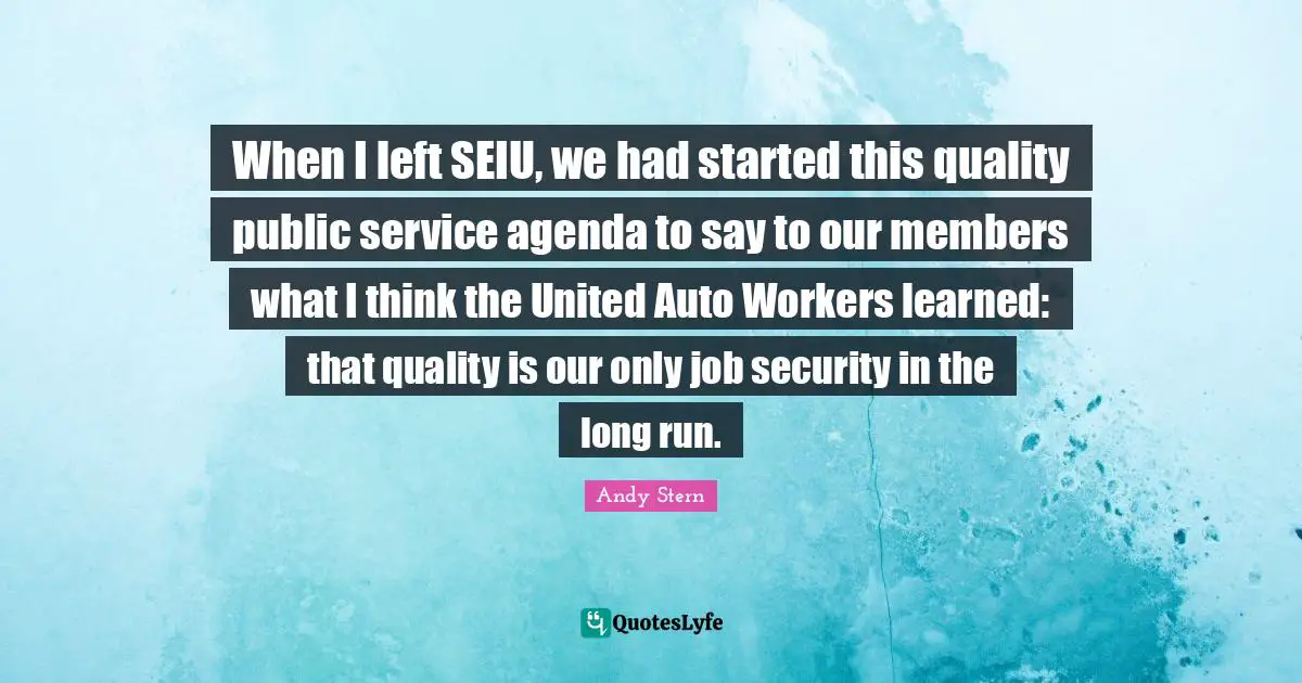 When I left SEIU, we had started this quality public service agenda to say to our members what I think the United Auto Workers learned: that quality is our only job security in the long run.