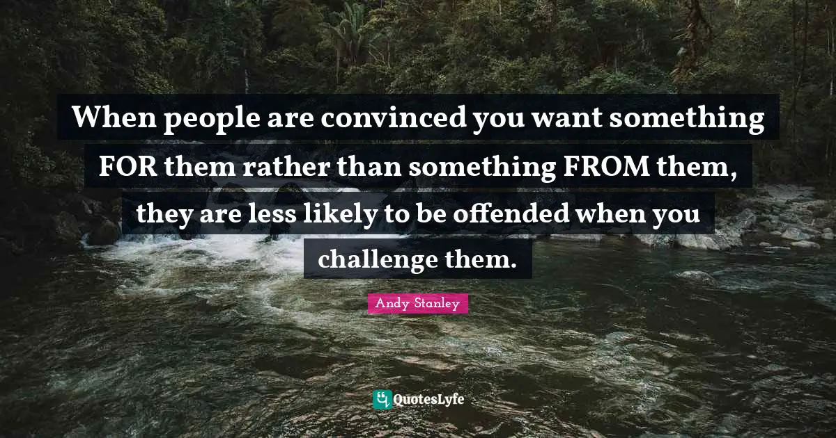 When people are convinced you want something FOR them rather than something FROM them, they are less likely to be offended when you challenge them.