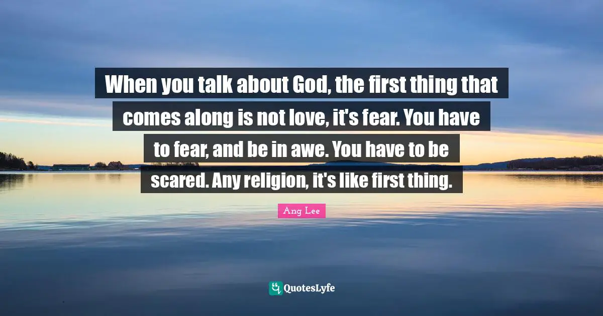 Ang Lee Quotes: "When you talk about God, the first thing that comes along is not love, it's fear. You have to fear, and be in awe. You have to be scared. Any religion, it's like first thing."