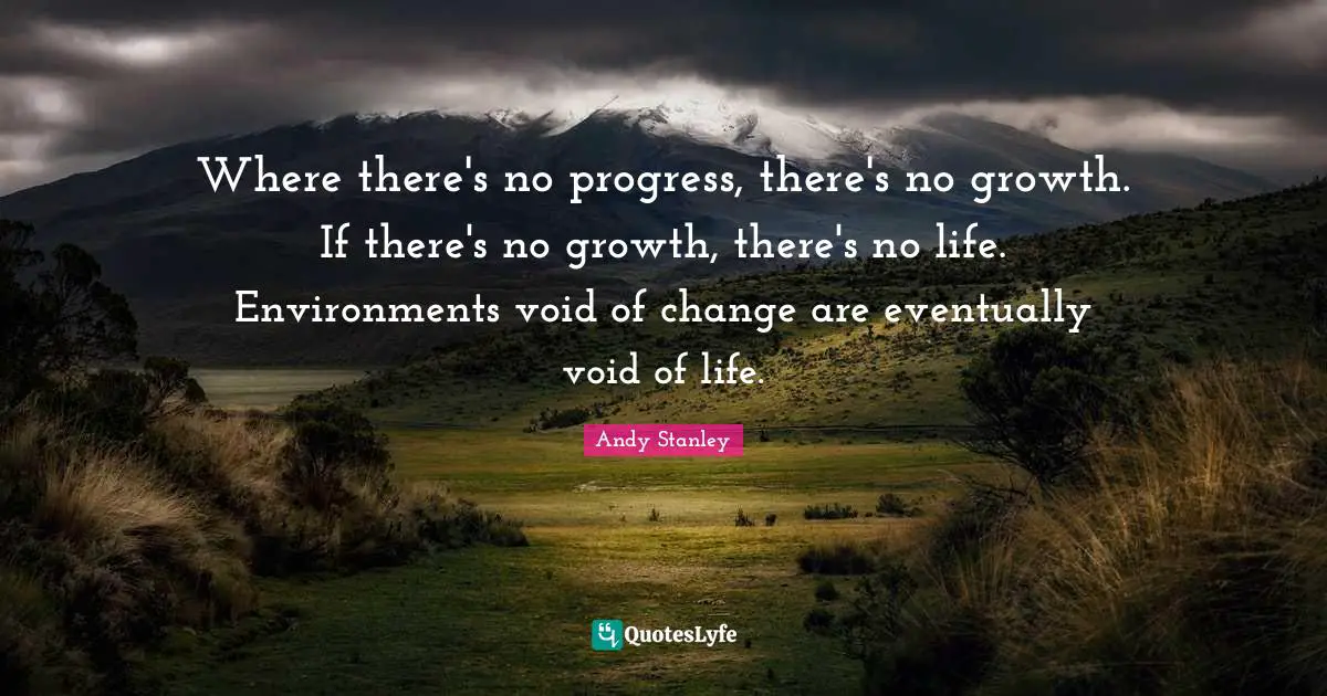 Where there's no progress, there's no growth. If there's no growth, there's no life. Environments void of change are eventually void of life.