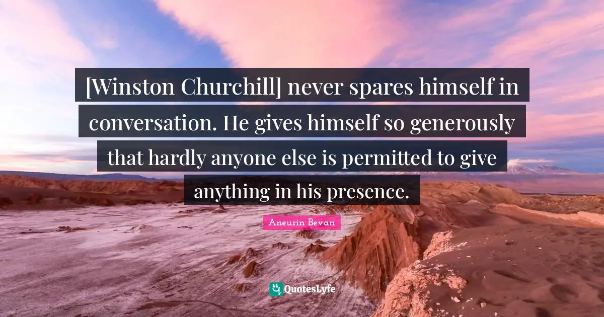 [Winston Churchill] never spares himself in conversation. He gives himself so generously that hardly anyone else is permitted to give anything in his presence.