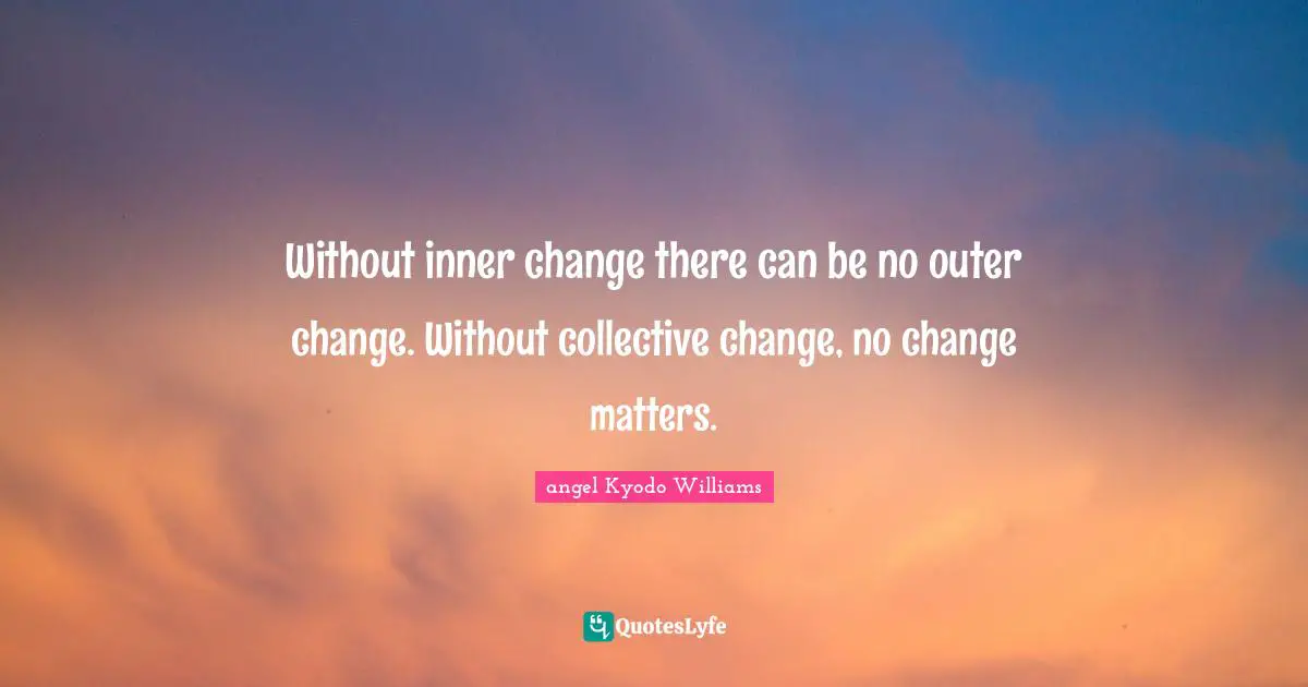 Without inner change there can be no outer change. Without collective change, no change matters.