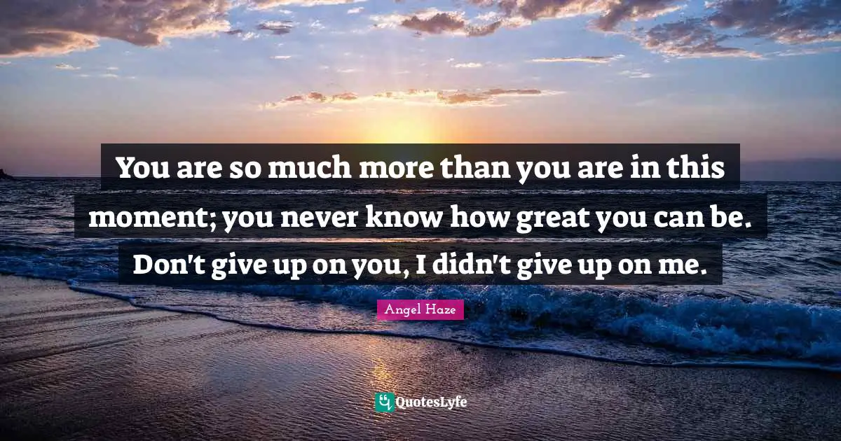 You are so much more than you are in this moment; you never know how great you can be. Don't give up on you, I didn't give up on me.
