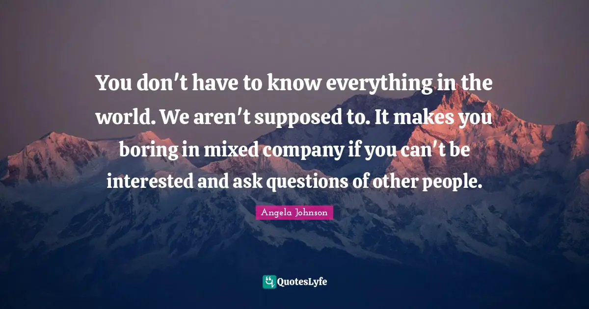 You don't have to know everything in the world. We aren't supposed to. It makes you boring in mixed company if you can't be interested and ask questions of other people.