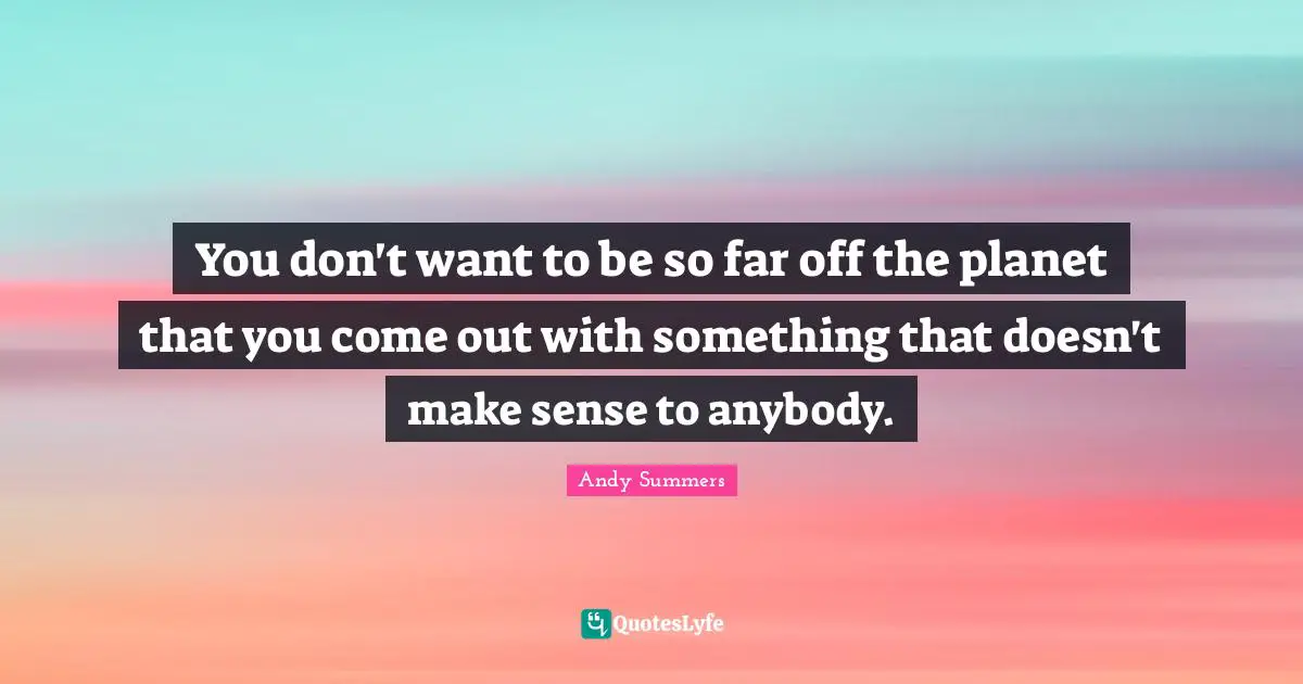 You don't want to be so far off the planet that you come out with something that doesn't make sense to anybody.