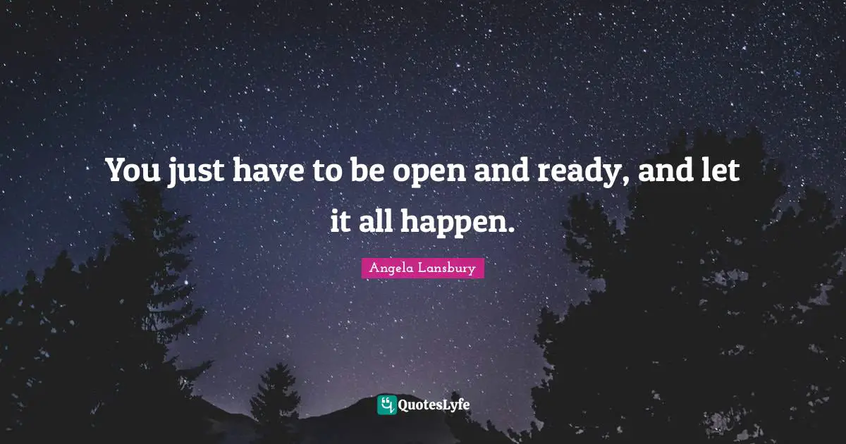 You just have to be open and ready, and let it all happen.