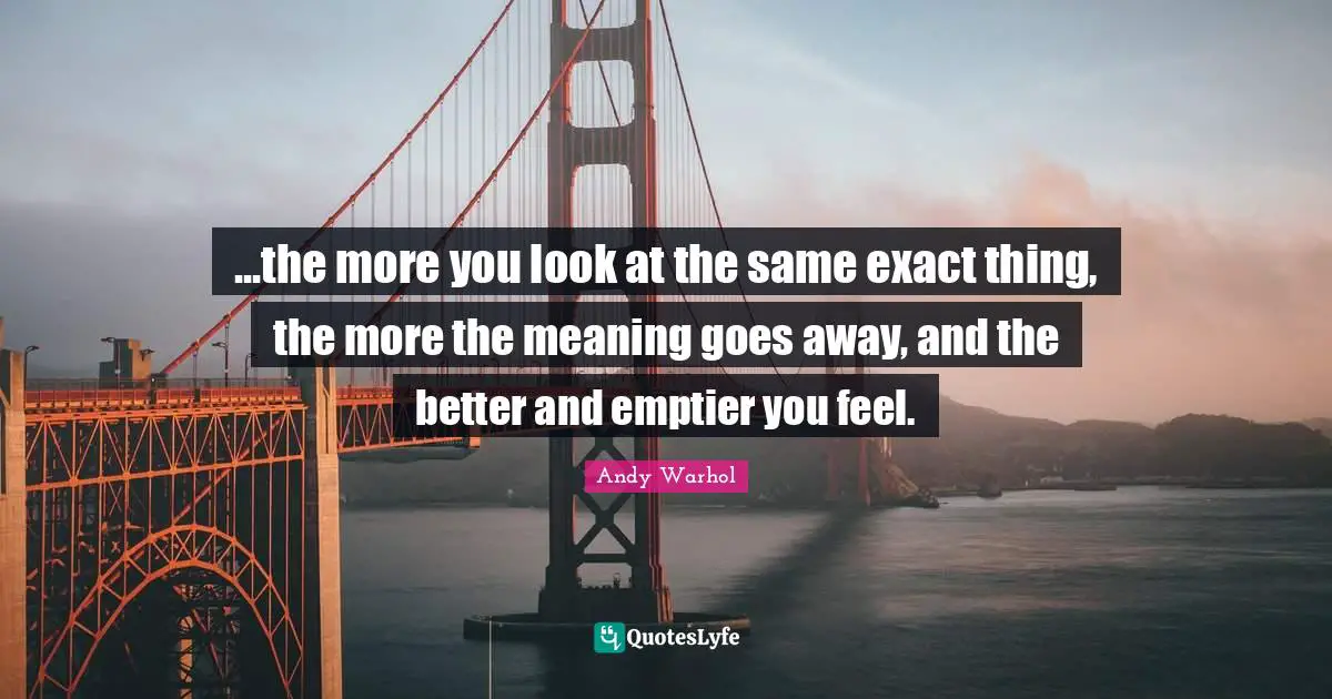 ...the more you look at the same exact thing, the more the meaning goes away, and the better and emptier you feel.