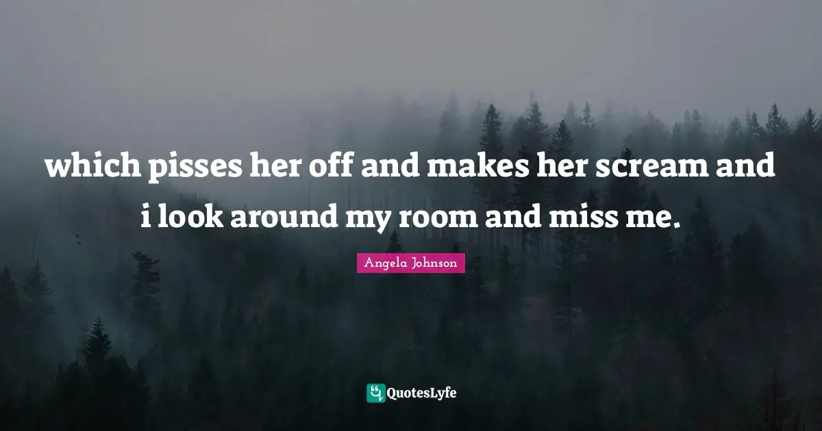 which pisses her off and makes her scream and i look around my room and miss me.