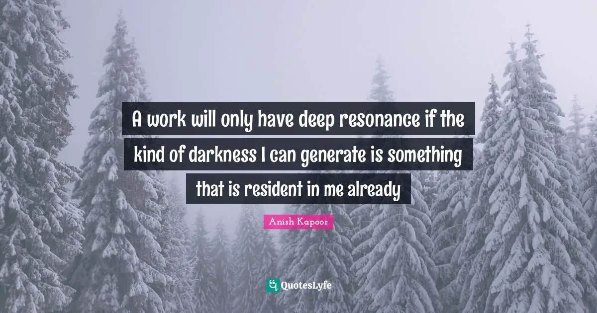 A work will only have deep resonance if the kind of darkness I can generate is something that is resident in me already